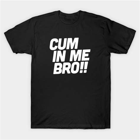 Cum In Me Bro Cum In Me T Shirt Teepublic