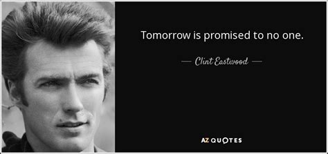 The clint eastwood quote tomorrow is promised to no one suggests to me that you should live for today because you just never know what lies between you and waking up the next morning, this is no different for everyone on the planet. Clint Eastwood quote: Tomorrow is promised to no one.