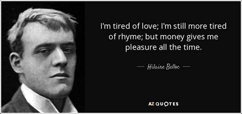 The more you try to impress, the more you become depressed, and the more they get tired of your coercion. Hilaire Belloc quote: I'm tired of love; I'm still more tired of rhyme...