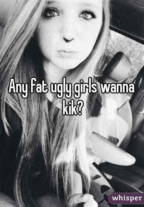 any fat ugly girls wanna kik