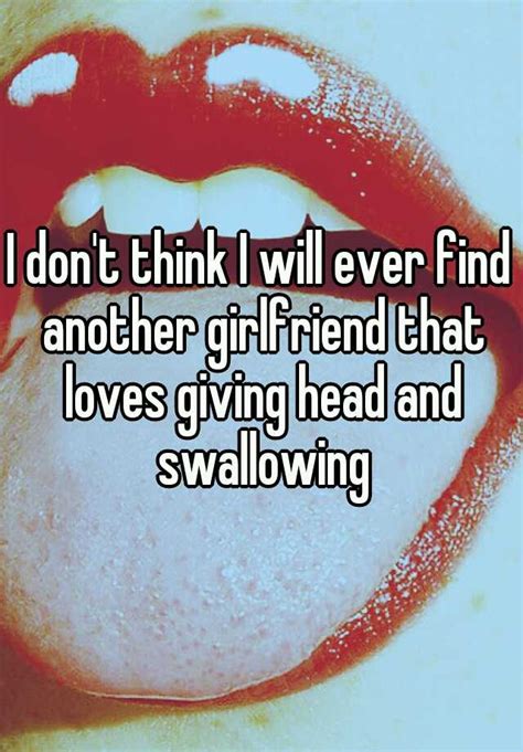 i don t think i will ever find another girlfriend that loves giving head and swallowing