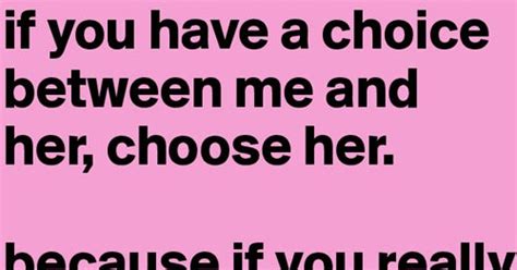 If You Have A Choice Between Me And Her Choose Her Because If You