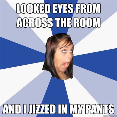 Locked Eyes From Across The Room And I Jizzed In My Pants Annoying Facebook Girl Quickmeme