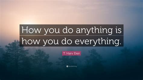 T Harv Eker Quote How You Do Anything Is How You Do Everything 11