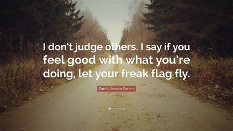Let your freak flag fly. Sarah Jessica Parker Quote: "I don't judge others. I say if you feel good with what you're doing ...
