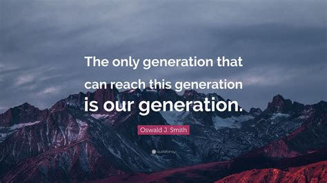 The greatest generation was formed first by the great depression. Oswald J. Smith Quote: "The only generation that can reach this generation is our generation ...