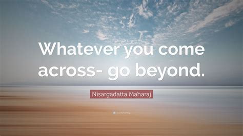 Nisargadatta Maharaj Quote Whatever You Come Across Go Beyond