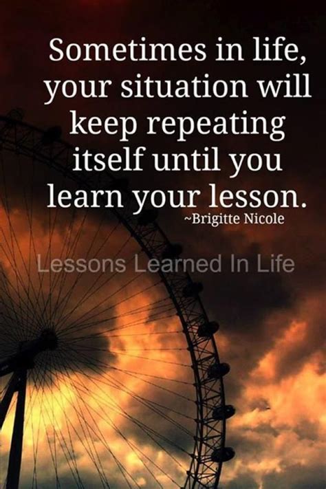 sometimes in life the lesson will keep repeating itself until you learn your lesson ~brigitte
