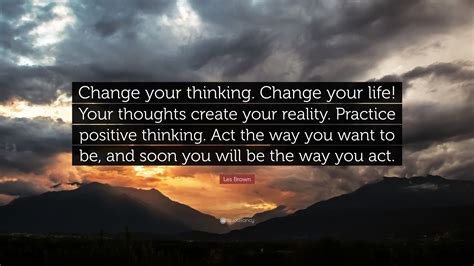 Your thoughts create your reality. Les Brown Quote: "Change your thinking. Change your life ...