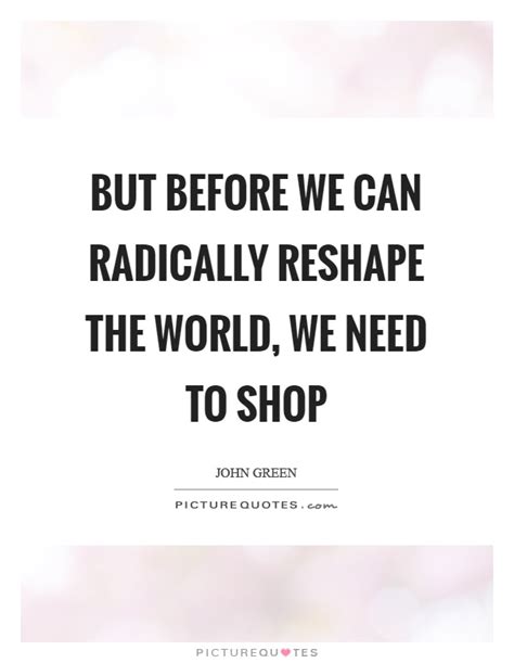 But Before We Can Radically Reshape The World We Need To Shop
