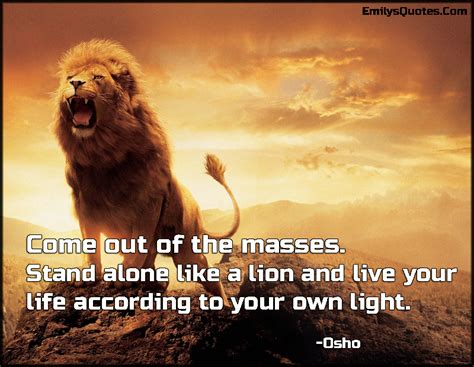 It is learning how to stand alone, unpopular and sometimes reviled, and how to make common cause with those other identified as outside the stand alone like a lion and live your life according to your own light. Come out of the masses. Stand alone like a lion and live ...