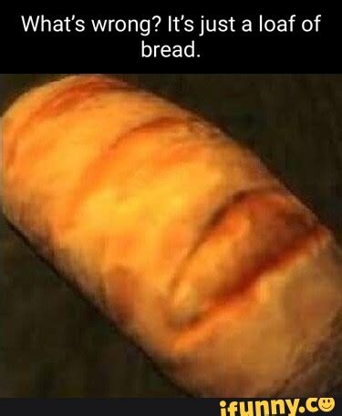 What S Wrong It S Just A Loaf Of Bread IFunny