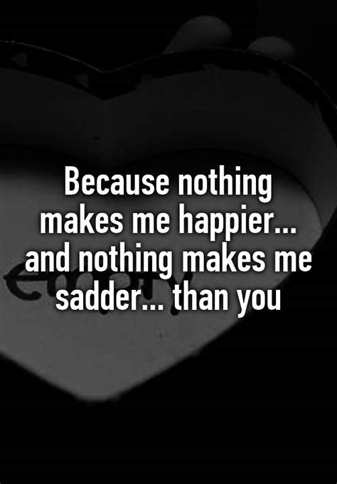 Because Nothing Makes Me Happier And Nothing Makes Me Sadder Than You