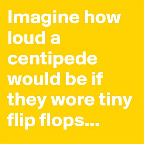 Imagine How Loud A Centipede Would Be If They Wore Tiny Flip Flops