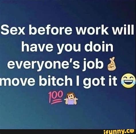 sex before work will have you doin everyone s job 3 move bitch i got it be ifunny
