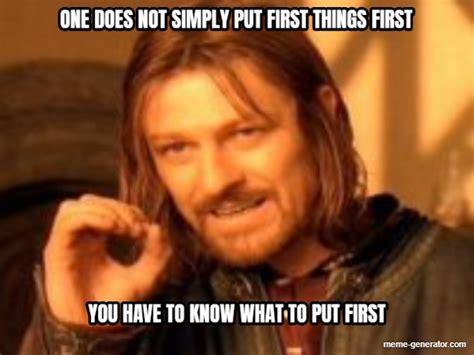 One Does Not Simply Put First Things First You Have To Know What To