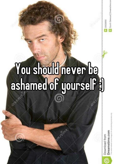 You Should Never Be Ashamed Of Yourself