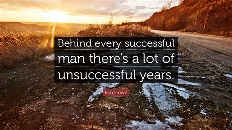 Or in about a hundred variations is a stock phrase referring to how people rarely achieve greatness without support structures that go generally unappreciated, and said support. Bob Brown Quote: "Behind every successful man there's a lot of unsuccessful years." (12 ...