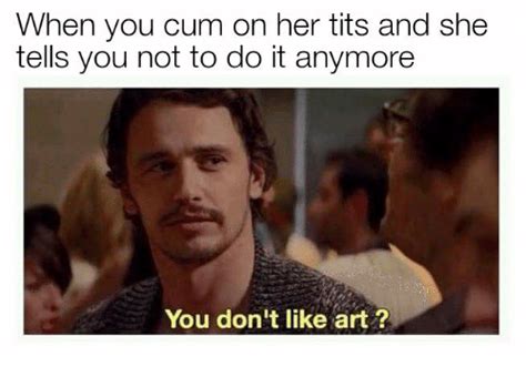 When You Cum On Her Tits And She Tells You Not To Do It Anymore You Dont Like Art Art Meme On