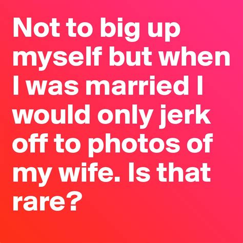 Not To Big Up Myself But When I Was Married I Would Only Jerk Off To Photos Of My Wife Is That