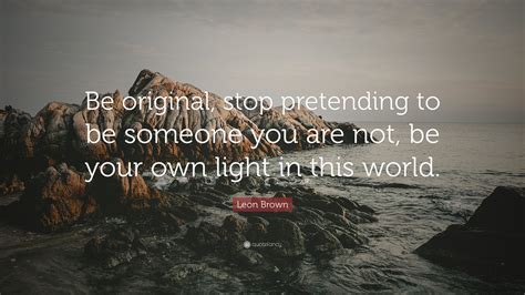 Leon Brown Quote Be Original Stop Pretending To Be Someone You Are Not Be Your Own Light In
