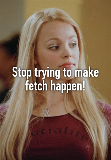 stop trying to make fetch happen