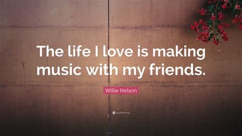 Willie Nelson Quote The Life I Love Is Making Music With My Friends