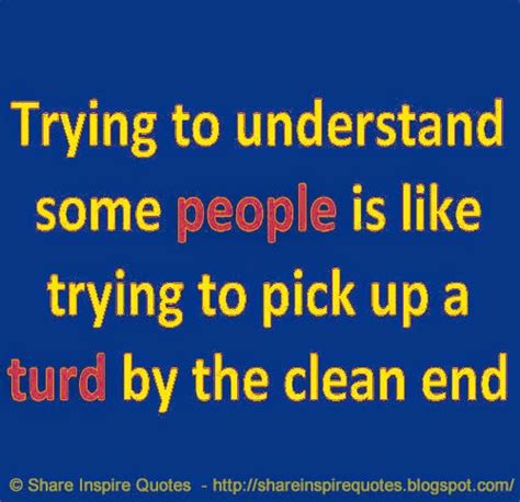 Trying To Understand Some People Is Like Trying To Pick Up A Turd By The Clean End Share