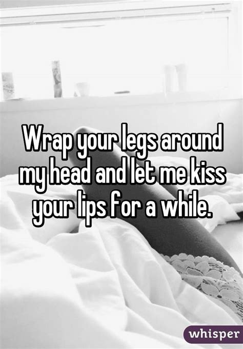 wrap your legs around my head and let me kiss your lips for a while
