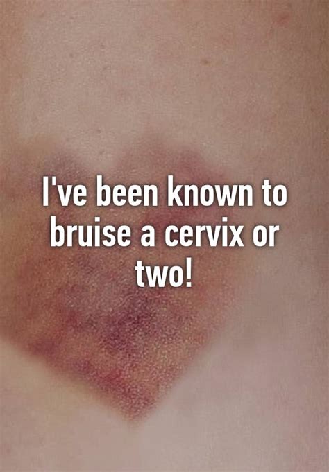 Ive Been Known To Bruise A Cervix Or Two