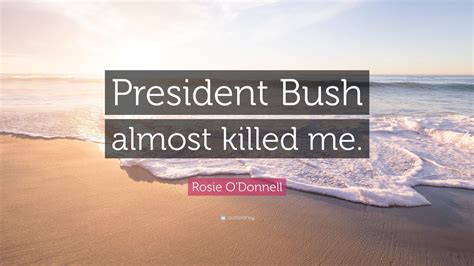 Rosie Odonnell Quote President Bush Almost Killed Me
