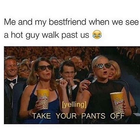 me and my bestfriend when we see a hot guy walk past us [yelling] take your pants off funny