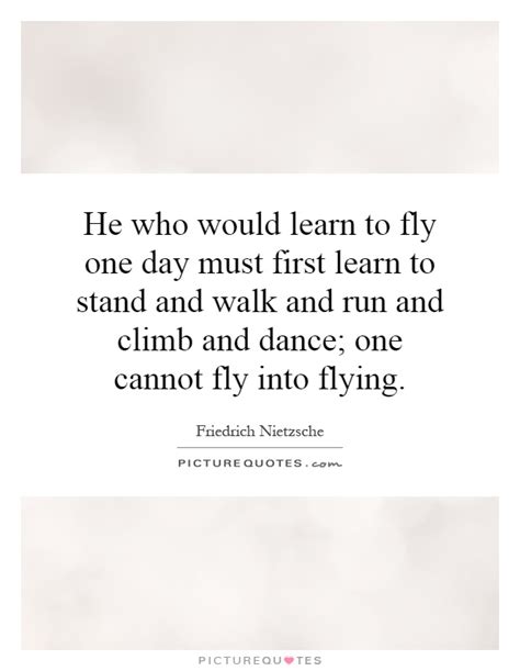 We learn to fly not by being fearless, but by the daily practice of courage. He who would learn to fly one day must first learn to ...
