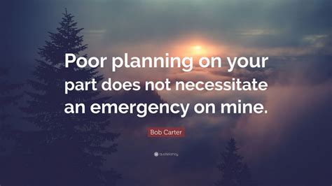 Everybody was poor and so we didn't know that we were any different from anybody else. Bob Carter Quote: "Poor planning on your part does not necessitate an emergency on mine." (2 ...