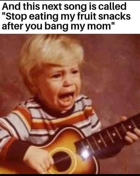 And This Next Song Is Called Stop Eating My Fruit Snacks After You Bang My Mom Ifunny