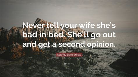 This minimizes your spouses' integrity and takes away from your character. Rodney Dangerfield Quote: "Never tell your wife she's bad in bed. She'll go out and get a second ...