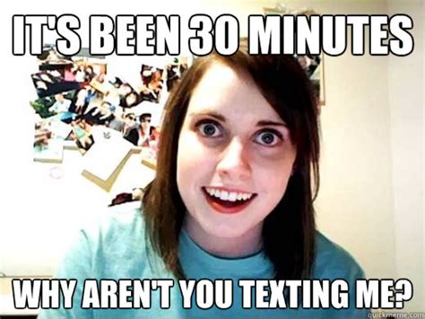 Its Been 30 Minutes Why Arent You Texting Me Overly Attatched Girlfriend Quickmeme