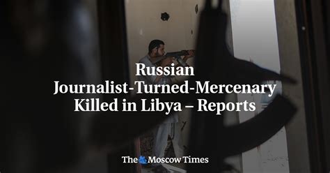 Russian Journalist Turned Mercenary Killed In Libya Reports The