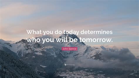 John Spence Quote What You Do Today Determines Who You Will Be Tomorrow