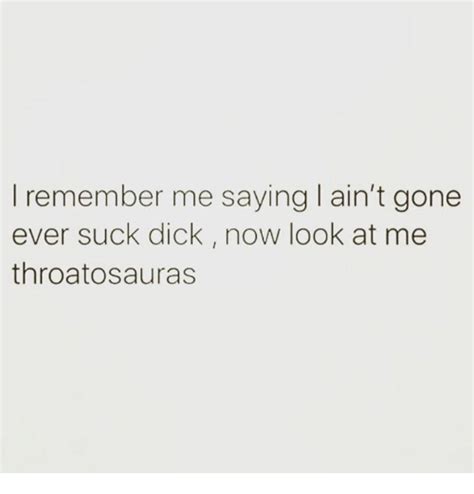 I Remember Me Saying I Ain T Gone Ever Suck Dick Now Look At Me Throatosauras Remember Me Meme