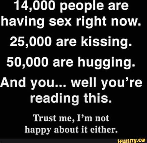 14000 People Are Having Sex Right Now 25000 Are Kissing 50000 Are Hugging And You Well