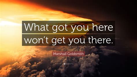 Twice i've been responded to after make a post about what ever was on my mind, with 'you got this'. Marshall Goldsmith Quote: "What got you here won't get you there." (12 wallpapers) - Quotefancy