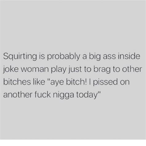 Squirting Is Probably A Big Ass Inside Joke Woman Play Just To Brag To Other Bitches Like Aye