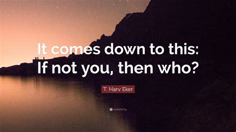 T Harv Eker Quote It Comes Down To This If Not You Then Who