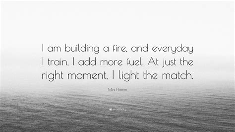 To build a fire quotes for instagram plus a list of quotes including i do have a stunt double because there are certain things that they won't let me do. Mia Hamm Quote: "I am building a fire, and everyday I train, I add more fuel. At just the right ...