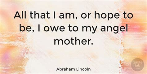 Collection of abraham lincoln quotes, from the older more famous abraham lincoln quotes to all new quotes by abraham lincoln. Abraham Lincoln: All that I am, or hope to be, I owe to my angel mother. | QuoteTab
