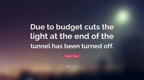 Under budgetary pressure (arbitrary or not) it is truly remarkable how many options one discovers one can do without. Aaron Paul Quote: "Due to budget cuts the light at the end of the tunnel has been turned off ...