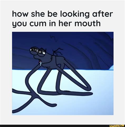 How She Be Looking After You Cum In Her Mouth Ifunny
