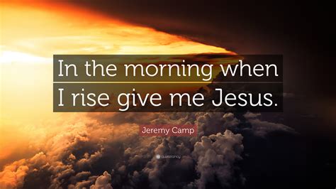 Jeremy Camp Quote “in The Morning When I Rise Give Me Jesus”