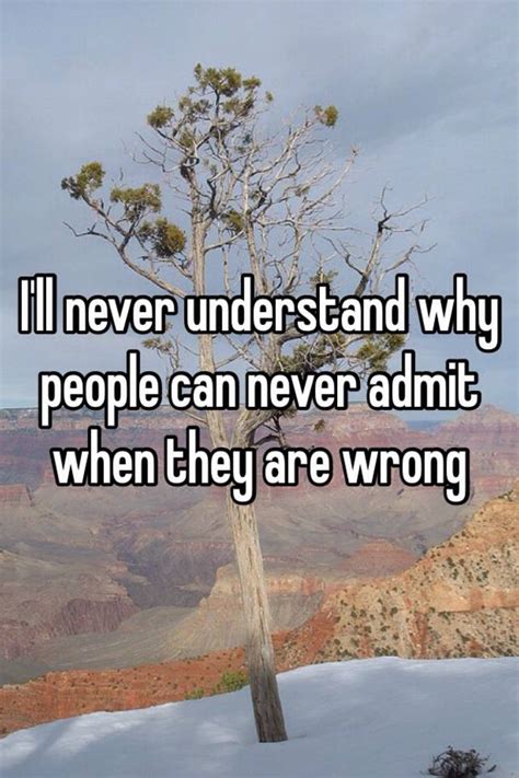 i ll never understand why people can never admit when they are wrong